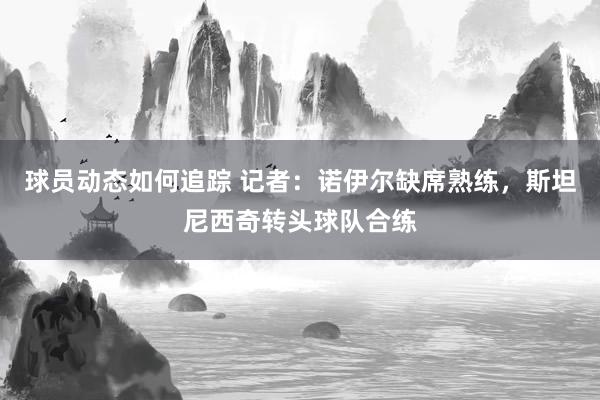 球员动态如何追踪 记者：诺伊尔缺席熟练，斯坦尼西奇转头球队合练