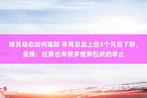 球员动态如何追踪 体育总监上任5个月后下野，曼晚：拉爵也有很多推卸包袱的举止