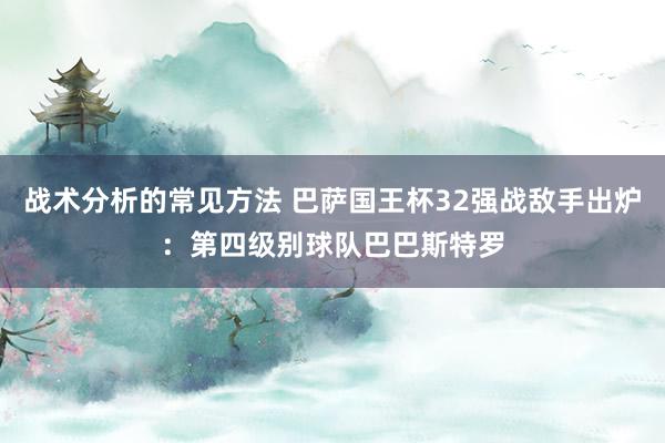 战术分析的常见方法 巴萨国王杯32强战敌手出炉：第四级别球队巴巴斯特罗