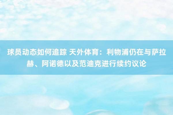 球员动态如何追踪 天外体育：利物浦仍在与萨拉赫、阿诺德以及范迪克进行续约议论