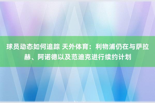 球员动态如何追踪 天外体育：利物浦仍在与萨拉赫、阿诺德以及范迪克进行续约计划