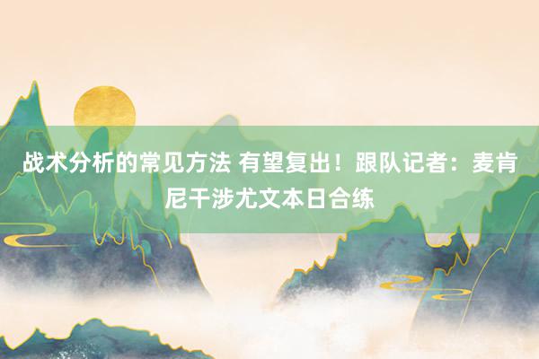 战术分析的常见方法 有望复出！跟队记者：麦肯尼干涉尤文本日合练