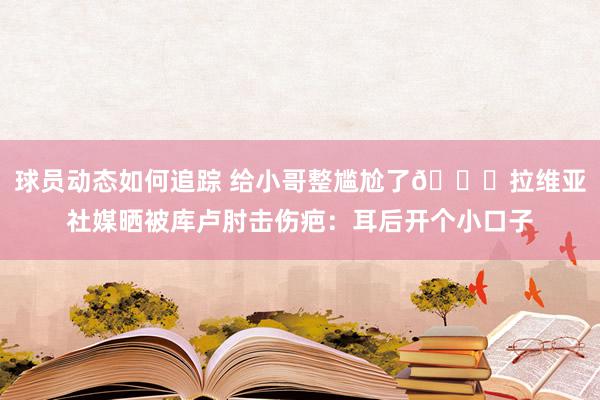 球员动态如何追踪 给小哥整尴尬了😅拉维亚社媒晒被库卢肘击伤疤：耳后开个小口子