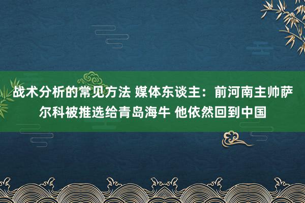 战术分析的常见方法 媒体东谈主：前河南主帅萨尔科被推选给青岛海牛 他依然回到中国