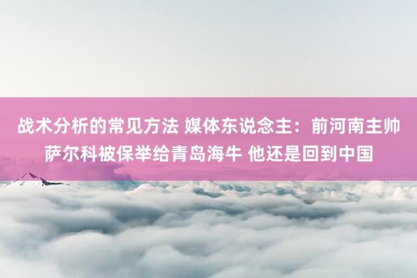 战术分析的常见方法 媒体东说念主：前河南主帅萨尔科被保举给青岛海牛 他还是回到中国