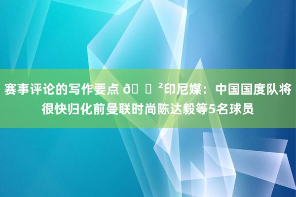 赛事评论的写作要点 😲印尼媒：中国国度队将很快归化前曼联时尚陈达毅等5名球员