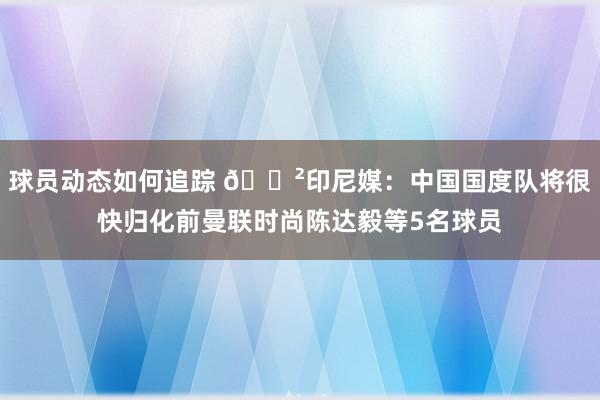 球员动态如何追踪 😲印尼媒：中国国度队将很快归化前曼联时尚陈达毅等5名球员