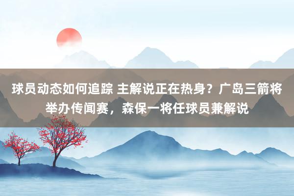 球员动态如何追踪 主解说正在热身？广岛三箭将举办传闻赛，森保一将任球员兼解说