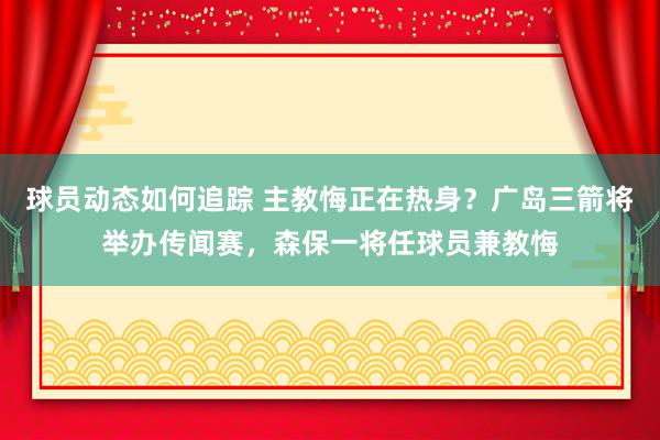 球员动态如何追踪 主教悔正在热身？广岛三箭将举办传闻赛，森保一将任球员兼教悔