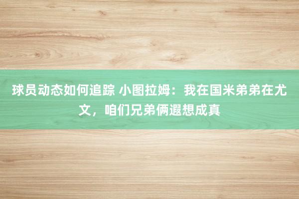 球员动态如何追踪 小图拉姆：我在国米弟弟在尤文，咱们兄弟俩遐想成真