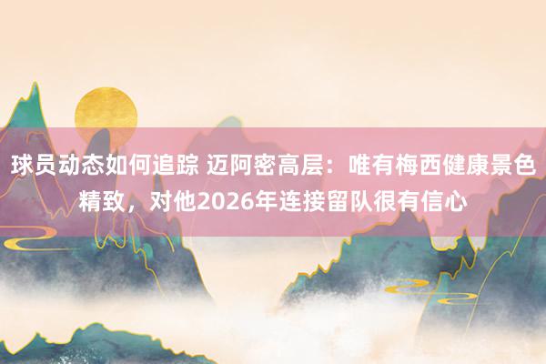 球员动态如何追踪 迈阿密高层：唯有梅西健康景色精致，对他2026年连接留队很有信心