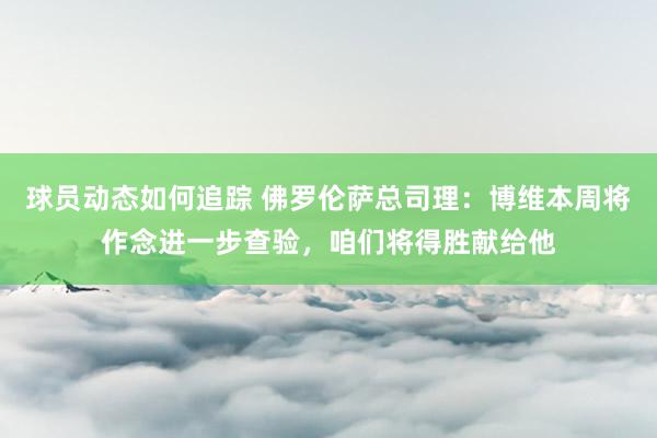 球员动态如何追踪 佛罗伦萨总司理：博维本周将作念进一步查验，咱们将得胜献给他