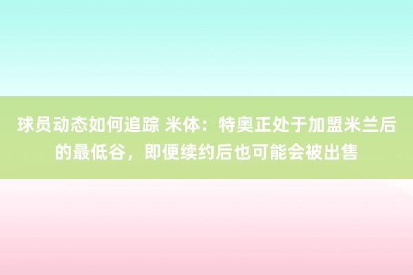 球员动态如何追踪 米体：特奥正处于加盟米兰后的最低谷，即便续约后也可能会被出售