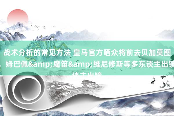 战术分析的常见方法 皇马官方晒众将前去贝加莫图，姆巴佩&魔笛&维尼修斯等多东谈主出镜