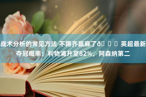 战术分析的常见方法 不踢齐赢麻了😅英超最新夺冠概率：利物浦升至82%，阿森纳第二