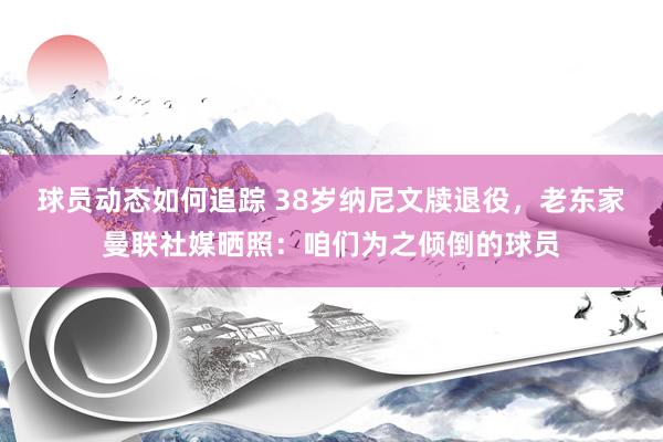 球员动态如何追踪 38岁纳尼文牍退役，老东家曼联社媒晒照：咱们为之倾倒的球员