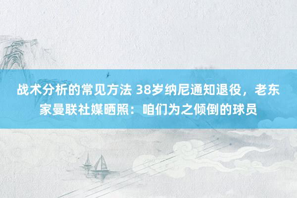 战术分析的常见方法 38岁纳尼通知退役，老东家曼联社媒晒照：咱们为之倾倒的球员