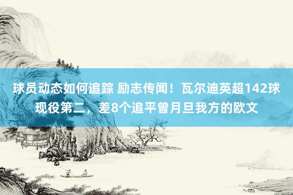 球员动态如何追踪 励志传闻！瓦尔迪英超142球现役第二，差8个追平曾月旦我方的欧文