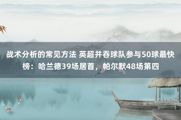 战术分析的常见方法 英超并吞球队参与50球最快榜：哈兰德39场居首，帕尔默48场第四