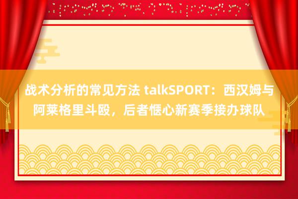 战术分析的常见方法 talkSPORT：西汉姆与阿莱格里斗殴，后者惬心新赛季接办球队