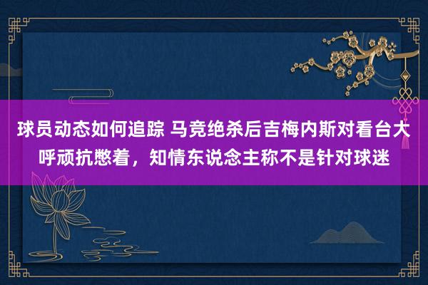 球员动态如何追踪 马竞绝杀后吉梅内斯对看台大呼顽抗憋着，知情东说念主称不是针对球迷