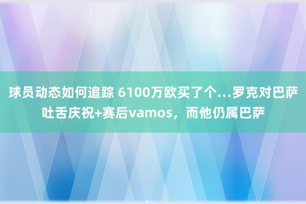 球员动态如何追踪 6100万欧买了个…罗克对巴萨吐舌庆祝+赛后vamos，而他仍属巴萨