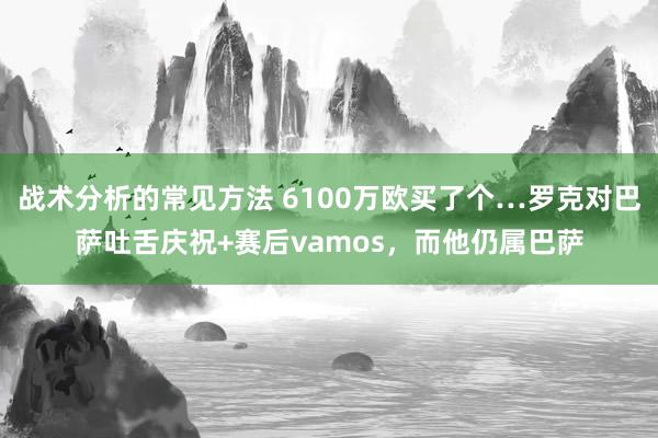 战术分析的常见方法 6100万欧买了个…罗克对巴萨吐舌庆祝+赛后vamos，而他仍属巴萨