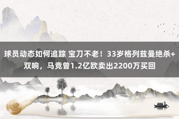 球员动态如何追踪 宝刀不老！33岁格列兹曼绝杀+双响，马竞曾1.2亿欧卖出2200万买回