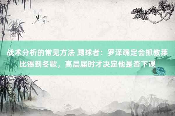 战术分析的常见方法 踢球者：罗泽确定会抓教莱比锡到冬歇，高层届时才决定他是否下课