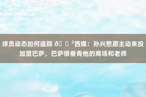 球员动态如何追踪 😲西媒：孙兴慜愿主动来投加盟巴萨，巴萨很垂青他的商场和老师