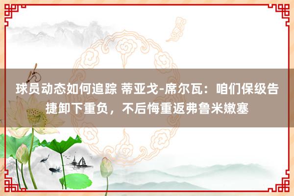 球员动态如何追踪 蒂亚戈-席尔瓦：咱们保级告捷卸下重负，不后悔重返弗鲁米嫩塞