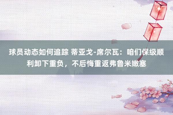 球员动态如何追踪 蒂亚戈-席尔瓦：咱们保级顺利卸下重负，不后悔重返弗鲁米嫩塞