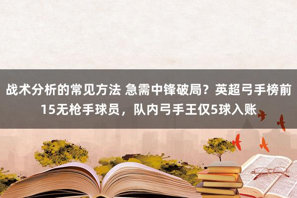 战术分析的常见方法 急需中锋破局？英超弓手榜前15无枪手球员，队内弓手王仅5球入账