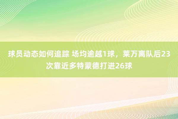 球员动态如何追踪 场均逾越1球，莱万离队后23次靠近多特蒙德打进26球