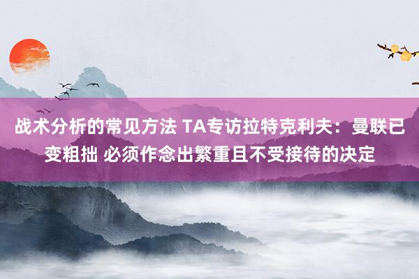 战术分析的常见方法 TA专访拉特克利夫：曼联已变粗拙 必须作念出繁重且不受接待的决定