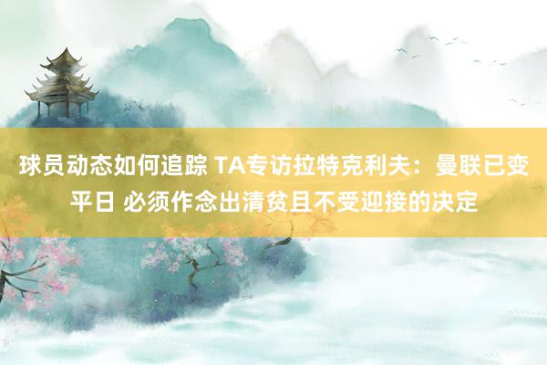 球员动态如何追踪 TA专访拉特克利夫：曼联已变平日 必须作念出清贫且不受迎接的决定