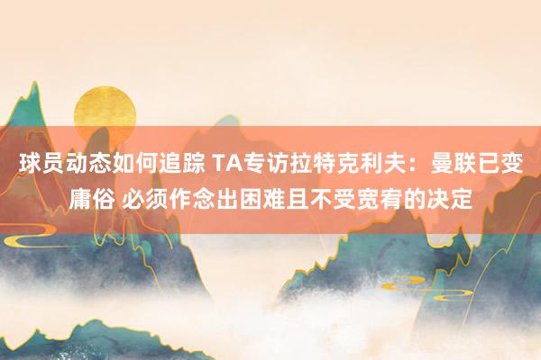 球员动态如何追踪 TA专访拉特克利夫：曼联已变庸俗 必须作念出困难且不受宽宥的决定