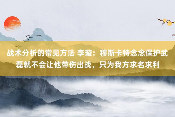 战术分析的常见方法 李璇：穆斯卡特念念保护武磊就不会让他带伤出战，只为我方求名求利