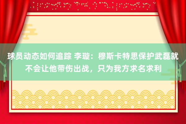 球员动态如何追踪 李璇：穆斯卡特思保护武磊就不会让他带伤出战，只为我方求名求利