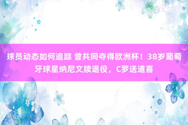 球员动态如何追踪 曾共同夺得欧洲杯！38岁葡萄牙球星纳尼文牍退役，C罗送道喜