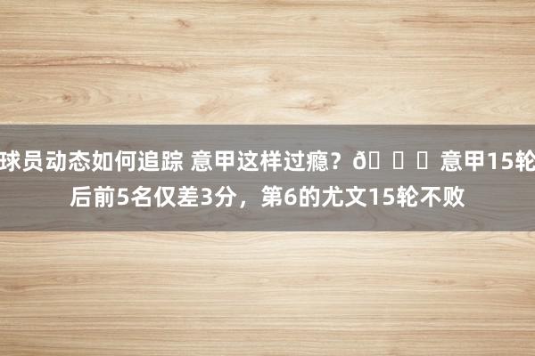 球员动态如何追踪 意甲这样过瘾？😏意甲15轮后前5名仅差3分，第6的尤文15轮不败