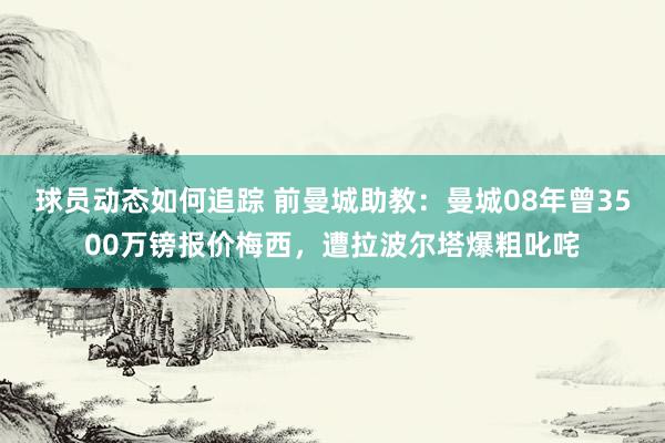 球员动态如何追踪 前曼城助教：曼城08年曾3500万镑报价梅西，遭拉波尔塔爆粗叱咤