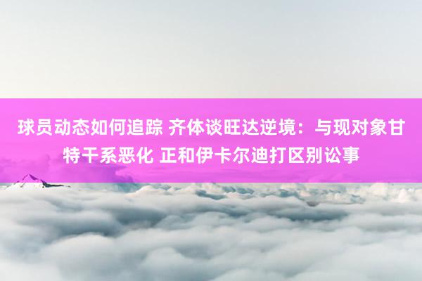 球员动态如何追踪 齐体谈旺达逆境：与现对象甘特干系恶化 正和伊卡尔迪打区别讼事