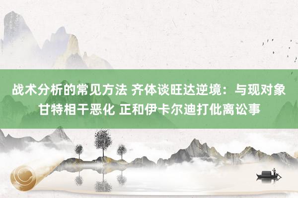 战术分析的常见方法 齐体谈旺达逆境：与现对象甘特相干恶化 正和伊卡尔迪打仳离讼事