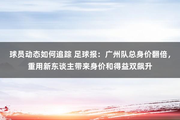 球员动态如何追踪 足球报：广州队总身价翻倍，重用新东谈主带来身价和得益双飙升