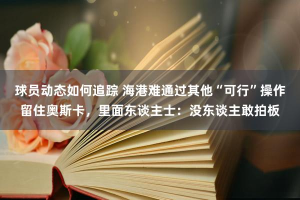 球员动态如何追踪 海港难通过其他“可行”操作留住奥斯卡，里面东谈主士：没东谈主敢拍板