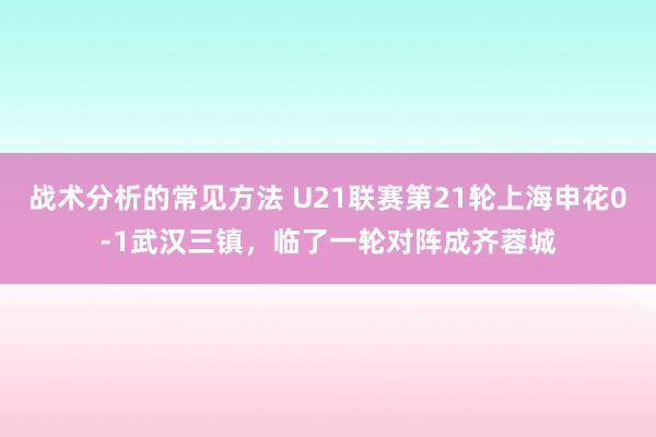 战术分析的常见方法 U21联赛第21轮上海申花0-1武汉三镇，临了一轮对阵成齐蓉城