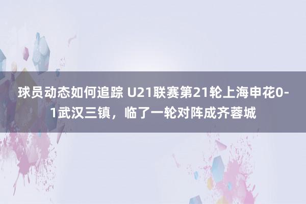 球员动态如何追踪 U21联赛第21轮上海申花0-1武汉三镇，临了一轮对阵成齐蓉城