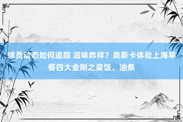 球员动态如何追踪 滋味咋样？奥斯卡体验上海早餐四大金刚之粢饭、油条