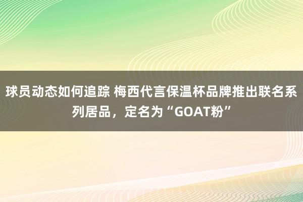 球员动态如何追踪 梅西代言保温杯品牌推出联名系列居品，定名为“GOAT粉”